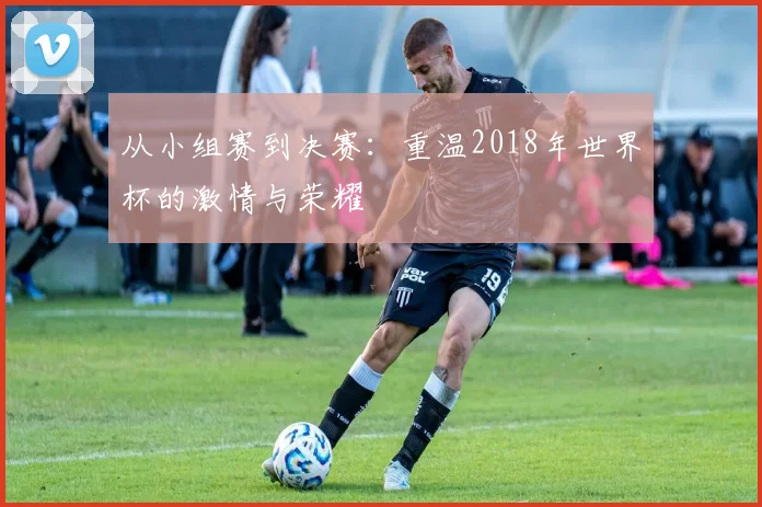 从小组赛到决赛：重温2018年世界杯的激情与荣耀